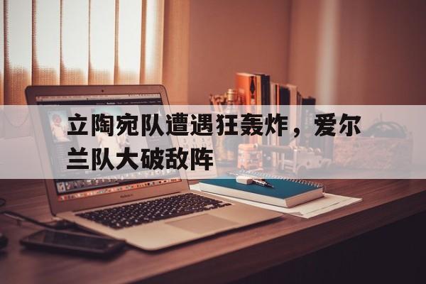 关于立陶宛队遭遇狂轰炸，爱尔兰队大破敌阵的信息