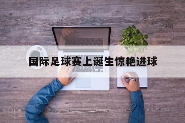 国际足球赛上诞生惊艳进球