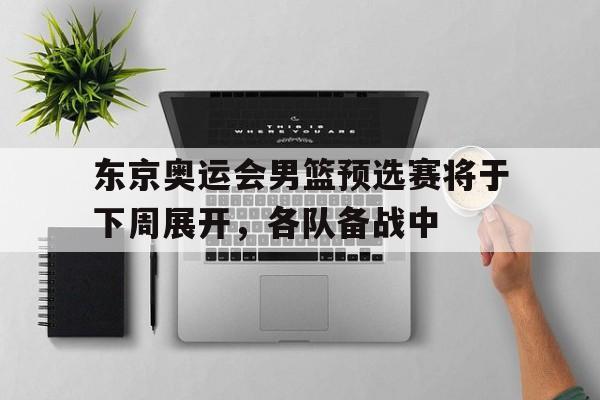 东京奥运会男篮预选赛将于下周展开，各队备战中的简单介绍