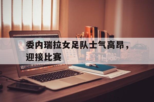 委内瑞拉女足队士气高昂，迎接比赛的简单介绍