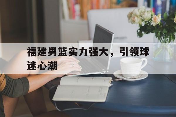 福建男篮实力强大，引领球迷心潮