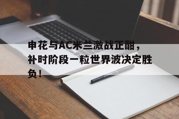 申花与AC米兰激战正酣，补时阶段一粒世界波决定胜负！