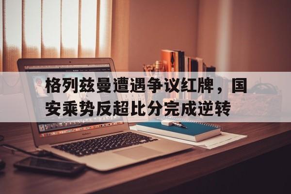 格列兹曼遭遇争议红牌，国安乘势反超比分完成逆转格列兹曼2021数据