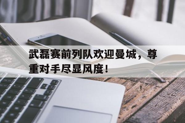 武磊赛前列队欢迎曼城，尊重对手尽显风度！msi最新比赛赛程表