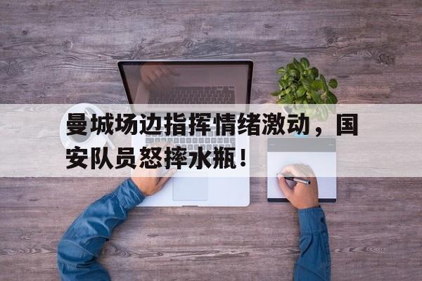 曼城场边指挥情绪激动，国安队员怒摔水瓶！